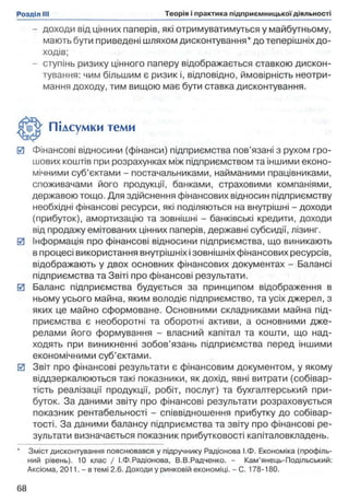 - доходи від цінних паперів, які отримуватимуться у майбутньому,
мають бути приведені шляхом дисконтування* до теперішніх до­
ходів;
- ступінь ризику цінного паперу відображається ставкою дискон­
тування: чим більшим є ризик і, відповідно, ймовірність неотри­
мання доходу, тим вищою має бути ставка дисконтування.
0 Фінансові відносини (фінанси) підприємства пов’язані з рухом гро­
шових коштів при розрахунках між підприємством та іншими еконо­
мічними суб’єктами - постачальниками, найманими працівниками,
споживачами його продукції, банками, страховими компаніями,
державою тощо. Для здійснення фінансових відносин підприємству
необхідні фінансові ресурси, які поділяються на внутрішні - доходи
(прибуток), амортизацію та зовнішні - банківські кредити, доходи
від продажу емітованих цінних паперів, державні субсидії, лізинг.
0 Інформація про фінансові відносини підприємства, що виникають
в процесі використання внутрішніх ізовнішніх фінансових ресурсів,
відображають у двох основних фінансових документах - Балансі
підприємства та Звіті про фінансові результати.
0 Баланс підприємства будується за принципом відображення в
ньому усього майна, яким володіє підприємство, та усіх джерел, з
яких це майно сформоване. Основними складниками майна під­
приємства є необоротні та оборотні активи, а основними дже­
релами його формування - власний капітал та кошти, що над­
ходять при виникненні зобов’язань підприємства перед іншими
економічними суб’єктами.
0 Звіт про фінансові результати є фінансовим документом, у якому
віддзеркалюються такі показники, як дохід, явні витрати (собівар­
тість реалізації продукції, робіт, послуг) та бухгалтерський при­
буток. За даними звіту про фінансові результати розраховується
показник рентабельності - співвідношення прибутку до собівар­
тості. За даними балансу підприємства та звіту про фінансові ре­
зультати визначається показник прибутковості капіталовкладень.
* Зміст дисконтування пояснювався у підручнику Радіонова І.Ф. Економіка (профіль­
ний рівень). 10 клас / І.Ф.Радіонова, В.В.Радченко. - Кам’янець-Подільський:
Аксіома, 2011. - в темі 2.6. Доходи у ринковій економіці. - С. 178-180.
Підсумки теми
 