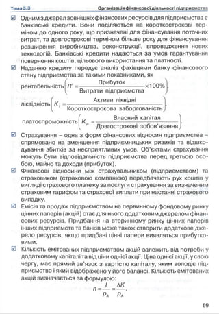 0 Одним з джерел зовнішніх фінансових ресурсів для підприємства є
банківські кредити. Вони поділяються на короткострокові тер­
міном до одного року, що призначені для фінансування поточних
витрат, та довгострокові терміном більше року для фінансування
розширення виробництва, реконструкції, впровадження нових
технологій. Банківські кредити надаються за умов гарантування
повернення коштів, цільового використання та платності.
0 Наданню кредиту передує аналіз фахівцями банку фінансового
стану підприємства за такими показниками, як
рентабельність
ЛІКВІДНІСТЬ
платоспроможність
R' = ______При6уГО*______,100%
Витрати підприємства
Активи ліквідні
к і =--------------------------------
Короткострокова заборгованість
Власний капітал
К о = —
Довгострокові зобов’язання
0 Страхування - одна з форм фінансових відносин підприємства -
спрямовано на зменшення підприємницьких ризиків та відшко­
дування збитків за несприятливих умов. Об’єктами страхування
можуть бути відповідальність підприємства перед третьою осо­
бою, майно та доходи (прибуток).
0 Фінансові відносини між страхувальником (підприємством) та
страховиком (страховою компанією) передбачають рух коштів у
вигляді страхового платежу за послуги страхування за визначеним
страховим тарифом та страхової виплати при настанні страхового
випадку.
0 Емісія та продаж підприємством на первинному фондовому ринку
цінних паперів (акцій) стає для нього додатковим джерелом фінан­
сових ресурсів. Придбання на вторинному ринку цінних паперів
інших підприємств та банків може також створити додаткове дже­
рело ресурсів, якщо придбані цінні папери виявляться прибутко­
вими.
0 Кількість емітованих підприємством акцій залежить від потреби у
додатковому капіталі та від ціни однієї акції. Ціна однієї акції, у свою
чергу, має прямий зв’язок з вартістю капіталу, яким володіє під­
приємство і який відображено у його балансі. Кількість емітованих
акцій визначається за формулою:
І ДК
 