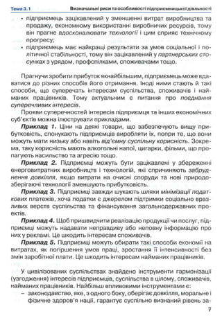 • підприємець зацікавлений у зменшенні витрат виробництва та
продажу, економному використанні виробничих ресурсів, тому
він прагне вдосконалювати технології і цим сприяє технічному
прогресу;
• підприємець має найкращі результати за умов соціальної і по­
літичної стабільності, тому він зацікавлений у партнерських сто­
сунках з урядом, профспілками, споживачами тощо.
Прагнучи зробити прибуток якнайбільшим, підприємець може вда­
ватися до різних способів його отримання. Іноді ними стають й такі
способи, що суперечать інтересам суспільства, споживачів і най­
маних працівників. Тому актуальним є питання про поєднання
суперечливих інтересів.
Прояви суперечностей інтересів підприємця та інших економічних
суб’єктів можна ілюструвати прикладами.
Приклад 1. Ціни на деякі товари, що забезпечують вищу при­
бутковість, спонукають підприємців виробляти їх, попри те, що вони
можуть мати низьку або навіть від’ємну суспільну корисність. Зокре­
ма, таку корисність мають алкогольні напої, цигарки, фільми, що про­
пагують насильство та агресію тощо.
Приклад 2. Підприємці можуть бути зацікавлені у збереженні
енерговитратних виробництв і технологій, які спричиняють забруд­
нення довкілля, якщо витрати на очисні споруди та нові природо-
зберігаючі технології зменшують прибутковість.
Приклад 3. Підприємці завжди шукають шляхи мінімізації подат­
кових платежів, хоча податки є джерелом підтримки соціально враз­
ливих верств суспільства та фінансування загальнодержавних про­
ектів.
Приклад 4. Щоб пришвидчити реалізацію продукції чи послуг, під­
приємці можуть надавати неправдиву або неповну інформацію про
них у рекламі. Це шкодить інтересам споживачів.
Приклад 5. Підприємці можуть обирати такі способи економії на
витратах, як погіршення умов праці, зростання її інтенсивності без
змін заробітної плати. Це шкодить інтересам найманих працівників.
У цивілізованих суспільствах знайдено інструменти гармонізації
(узгодження) інтересів підприємців, суспільства в цілому, споживачів,
найманих працівників. Найбільш впливовими інструментами є:
- законодавство, яке, з одного боку, оберігає довкілля, моральне і
фізичне здоров’я нації, гарантує суспільно визнаний рівень за­
 