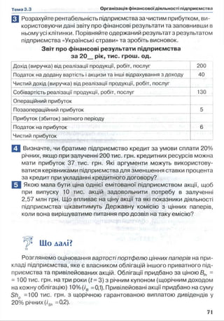 R1 Розрахуйте рентабельність підприємства за чистим прибутком, ви­
користовуючи дані звіту про фінансові результати та заповнивши в
ньому усі клітинки. Порівняйте одержаний результат з результатом
підприємства «Українські страви» та зробіть висновок.
Звіт про фінансові результати підприємства
за 20_рік, тис. грош. од.
Дохід (виручка) від реалізації продукції, робіт, послуг 200
Податок на додану вартість і акцизи та інші відрахування з доходу 40
Чистий дохід (виручка) від реалізації продукції, робіт, послуг
Собівартість реалізації продукції, робіт, послуг 130
Операційний прибуток
Позаопераційний прибуток 5
Прибуток (збиток) звітного періоду
Податок на прибуток 6
Чистий прибуток
П Визначте, чи братиме підприємство кредит за умови сплати 20%
річних, якщо при залученні 200 тис. грн. кредитних ресурсів можна
мати прибуток 37 тис. грн. Які аргументи можуть використову­
ватися керівниками підприємства для зменшення ставки процента
за кредит при укладанні кредитного договору?
В Якою мала бути ціна однієї емітованої підприємством акції, щоб
при випуску 10 тис. акцій задовольнити потребу в залученні
2,57 млн грн. Що впливає на ціну акції та які показники діяльності
підприємства цікавитимуть Державну комісію з цінних паперів,
коли вона вирішуватиме питання про дозвіл на таку емісію?
Шо далі?
Розглянемо оцінювання вартості портфелю цінних паперів на при­
кладі підприємства, яке є власником облігацій іншого приватного під­
приємства та привілейованих акцій. Облігації придбано за ціною ВРг -
- 100тис. грн. натри роки (f = 3) з річним купоном (щорічним доходом
на кожну облігацію) 10% (ів =0,1). Привілейовані акції придбано на суму
Shp =100 тис. грн. з щорічною гарантованою виплатою дивідендів у
20% річних (iSh =0,2).
 