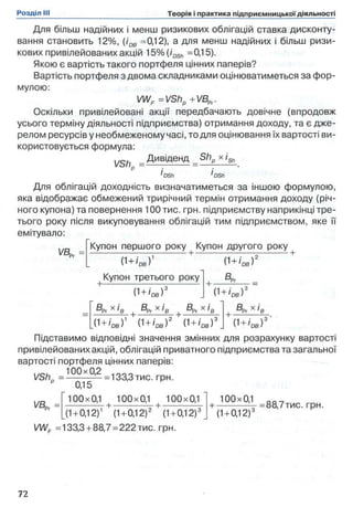 Для більш надійних і менш ризикових облігацій ставка дисконту­
вання становить 12%, (iDB =0,12), а для менш надійних і більш ризи­
кових привілейованих акцій 15%(/0Sh =0,15).
Якою є вартість такого портфеля цінних паперів?
Вартість портфеля з двома складниками оцінюватиметься за фор­
мулою:
VWF =VShp +VBpr
Оскільки привілейовані акції передбачають довічне (впродовж
усього терміну діяльності підприємства) отримання доходу, та є дже­
релом ресурсів у необмеженому часі, то для оцінювання їх вартості ви­
користовується формула:
Дивіденд
VShp = '
Shр х iSh
'DSh 'DSh
Для облігацій доходність визначатиметься за іншою формулою,
яка відображає обмежений трирічний термін отримання доходу (річ­
ного купона) та повернення 100 тис. грн. підприємству наприкінці тре­
тього року після викуповування облігацій тим підприємством, яке її
емітувало:
VBD,
Купон першого року Купон другого року +
(1+/DS)1
Купон третього року
(1+/ое)3
0 + ,Ds)"
а.
(1+'db)3
®Pr X *8 g p r X * В + ®Pr X *B g p r X І В
0 + /ое)3' OS I  ,_r 'D B I 0 І DB )
Підставимо відповідні значення змінних для розрахунку вартості
привілейованих акцій, облігацій приватного підприємства та загальної
вартості портфеля цінних паперів:
1/с. 100x0,2
VShn = — =133,3тис. грн.
VBPr =
0,15
100x0,1 100x0,1 100x0,1
+ ---------- -1Г+ -
(1+ 0,12)1 (1+ 0,12)2 (1+0,12)3
VWF =133,3+ 88,7 = 222тис. грн.
100x0,1
(1+0,12)3
= 88,7тис. грн.
 