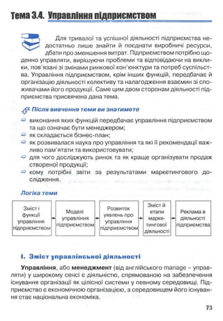 Тема3.4. Управлінняпідприємством
Для тривалої та успішної діяльності підприємства не-
достатньо лише знайти й поєднати виробничі ресурси,
дбати про зменшення витрат. Підприємством потрібно що­
денно управляти, вирішуючи проблеми та відповідаючи на викли­
ки, пов’язані зі змінами ринкової кон’юнктури та потреб суспільст­
ва. Управління підприємством, крім інших функцій, передбачає й
організацію діяльності колективу та налагодження взаємин зі спо­
живачами його продукції. Саме цим двом сторонам діяльності під­
приємства присвячена дана тема.
^ Після вивчення теми ви знатимете
& виконання яких функцій передбачає управління підприємством
та що означає бути менеджером;
& як складається бізнес-план;
^ як розвивалася наука про управління та які її рекомендації важ­
ливо пам’ятати та використовувати;
^ для чого досліджують ринок та як краще організувати продаж
створеної продукції;
^ кому потрібні звіти за результатами маркетингового до­
слідження.
Логіка теми
І. З м іс т управ л інсь кої діяльності
Управління, або менеджмент (від англійського manage - управ­
ляти) у широкому сенсі є діяльністю, спрямованою на забезпечення
існування організації як цілісної системи у певному середовищі. Під­
приємство є економічною організацією, а середовищем його існуван­
ня стає національна економіка.
 
