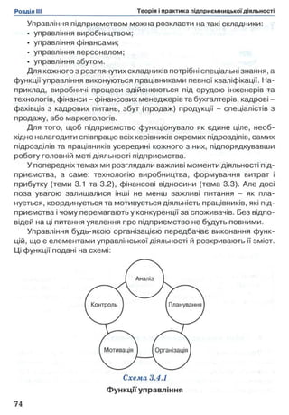 Управління підприємством можна розкласти на такі складники:
• управління виробництвом;
• управління фінансами;
• управління персоналом;
• управління збутом.
Для кожного з розглянутих складників потрібні спеціальні знання, а
функції управління виконуються працівниками певної кваліфікації. На­
приклад, виробничі процеси здійснюються під орудою інженерів та
технологів, фінанси - фінансових менеджерів та бухгалтерів, кадрові -
фахівців з кадрових питань, збут (продаж) продукції - спеціалістів з
продажу, або маркетологів.
Для того, щоб підприємство функціонувало як єдине ціле, необ­
хідно налагодити співпрацю всіх керівників окремих підрозділів, самих
підрозділів та працівників усередині кожного з них, підпорядкувавши
роботу головній меті діяльності підприємства.
У попередніх темах ми розглядали важливі моменти діяльності під­
приємства, а саме: технологію виробництва, формування витрат і
прибутку (теми 3.1 та 3.2), фінансові відносини (тема 3.3). Але досі
поза увагою залишалися інші не менш важливі питання - як пла­
нується, координується та мотивується діяльність працівників, які під­
приємства і чому перемагають у конкуренції за споживачів. Без відпо­
відей на ці питання уявлення про підприємство не будуть повними.
Управління будь-якою організацією передбачає виконання функ­
цій, що є елементами управлінської діяльності й розкривають її зміст.
Ці функції подані на схемі:
Функції управління
 