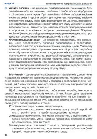 U Лінійні з в ’язки - це відносини підпорядкування. Вони можуть бути
звичайними або, так званими, штабними. Штабні зв’язки відображені
стрілочками з пунктиром. При звичайних лінійних зв’язках керівник
визначає зміст і терміни роботи для підлеглих. Наприклад, керівник
виробничого відділу може дати розпорядження майстрам про завер­
шення роботи з налагодження комп’ютерного класу у конкретній школі
впродовж тижня. Натомість, при штабних зв’язках підпорядкування не
є жорстким, а вказівки є, скоріше, рекомендаційними. Зокрема,
керівник фінансового відділу може рекомендувати менеджерам з про­
дажу застосовувати різні схеми розрахунків з клієнтами,
iff Функціональні з в ’язки - це відносини координації, або взаємо­
дії. Вони передбачають розподіл повноважень і водночасно,
взаємодію з метою досягнення спільних кінцевих цілей. У нашому
прикладі взаємодіють керівники чотирьох підрозділів: виробни­
чого, збутового, фінансового та кадрового, між якими розподілені
повноваження виробництва, реалізації продукції, фінансового та
кадрового забезпечення роботи підприємства. Так само, відно­
сини взаємодії виникають і між безпосередніми виконавцями робіт
у межах підрозділів, наприклад, між майстрами виробничого від­
ділу та менеджерами з продажу відділу збуту.
Мотивація - це створення зацікавленості працівників у досягненні
тих цілей, які визначені керівництвом підприємства. Мистецтво управ­
ління керівників усіх рівнів полягає у створенні особливих спонук (мо­
тивів), які б стимулювали кожного члена колективу підприємства до
покращення результатів діяльності.
Щоб стимулювати працівників, треба знати потреби, інтереси та
реальні можливості (здібності) кожного з них. Якщо один працівник
найкраще реагуватиме на підвищення заробітку, то для іншого най­
важливішою спонукою може бути кар’єрне зростання чи можливість
поєднувати роботу і навчання тощо.
Розрізняють чотири основні види стимулів:
1) матеріальне заохочення, яке виявляється у вищій заробітній
платі, преміях, участі в прибутках підприємства тощо;
2) моральне заохочення, яке може втілюватись у публічному ви­
знанні результатів, умінь, навичок працівника, присвоєнні йому
почесних звань, відзнак тощо;
3) самореалізація, що може означати опанування унікальними
знаннями або навичками, досягнення вищих щаблів службової
ієрархії, подолання певних обмежень тощо;
 