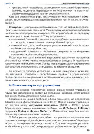 4) примус, який передбачає застосування таких адміністративних
важелів, як догана, переведення на іншу посаду, та втрату за­
робітку при порушенні певних умов або правил.
Кожна з розглянутих форм стимулювання має переваги й обме­
ження. Тому найкраща мотивація створюється при їх доцільному по­
єднанні.
Контроль - це порівняння нормативних (тих, що визнані як зразок)
і фактичних показників діяльності. У сучасному менеджменті визнають
доцільність неперервного контролю. Він спрямований на перевірку
якості на усіх етапах діяльності. Тому розрізняють:
• початковий (вхідний) контроль, що передбачає визначення яко­
сті ресурсів, з яких починається виробничий процес;
• поточний контроль, який є перевіркою показників на усіх техно­
логічних етапах виробництва;
• підсумковий контроль - порівняння результатів за кінцевими
показниками діяльності підприємства.
Якщо при контролі виявлені відхилення фактичних показників
діяльності від нормативних, то розробляються заходи з їх подолання,
корегуються плани діяльності. Усе це має в подальшому забезпечити
відповідність встановленим стандартам та визначеним цілям.
Усі елементи процесу управління - аналіз, планування, організа­
ція, мотивація, контроль - передбачають прийняття управлінських
рішень. Управлінське рішення є особливим продуктом діяльності лю­
дини, що володіє фахом менеджера.
4. Розвитон науки про управління
Фах менеджера передбачає знання різних теорій управління.
Наука про управління є достатньо складною і цікавою. Зміст деяких
визначних теорій управління подано далі.
Управління як наука і особлива сфера діяльності, що передбачає
фахові знання, формувалась з кінця XIX ст. Перша школа управління,
що дістала назву «науковий напрямок» (1880 - 1920-ті роки),
формувалася такими видатними особами, як Ф.Тейлор, Г.Форд і
подружжя Ліліан та Френк Гілберти. Саме після розробок цих до­
слідників управління визнано наукою.
Ф.Тейлор стверджував, що прийняття управлінського рішення має
спиратись на наукові дослідження, а працю виконавців необхідно про­
ектувати, нормувати та стандартизувати. Головне завдання управлін­
ня він вбачав у тому, щоб синхронізувати роботу машин і робітників.
 
