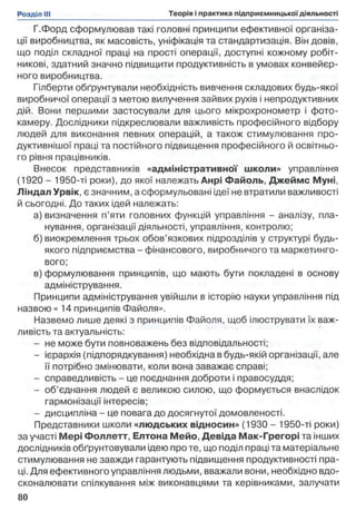 Г.Форд сформулював такі головні принципи ефективної організа­
ції виробництва, як масовість, уніфікація та стандартизація. Він довів,
що поділ складної праці на прості операції, доступні кожному робіт­
никові, здатний значно підвищити продуктивність в умовах конвейєр-
ного виробництва.
Гілберти обґрунтували необхідність вивчення складових будь-якої
виробничої операції з метою вилучення зайвих рухів і непродуктивних
дій. Вони першими застосували для цього мікрохронометр і фото­
камеру. Дослідники підкреслювали важливість професійного відбору
людей для виконання певних операцій, а також стимулювання про­
дуктивнішої праці та постійного підвищення професійного й освітньо­
го рівня працівників.
Внесок представників «адміністративної школи» управління
(1920 - 1950-ті роки), до якої належать Анрі Файоль, Джеймс Муні,
Ліндал Урвік, є значним, а сформульовані ідеї не втратили важливості
й сьогодні. До таких ідей належать:
а) визначення п’яти головних функцій управління - аналізу, пла­
нування, організації діяльності, управління, контролю;
б) виокремлення трьох обов’язкових підрозділів у структурі будь-
якого підприємства - фінансового, виробничого та маркетинго­
вого;
в) формулювання принципів, що мають бути покладені в основу
адміністрування.
Принципи адміністрування увійшли в історію науки управління під
назвою « 14 принципів Файоля».
Назвемо лише деякі з принципів Файоля, щоб ілюструвати їх важ­
ливість та актуальність:
- не може бути повноважень без відповідальності;
- ієрархія (підпорядкування) необхідна в будь-якій організації, але
її потрібно змінювати, коли вона заважає справі;
- справедливість - це поєднання доброти і правосуддя;
- об’єднання людей є великою силою, що формується внаслідок
гармонізації інтересів;
- дисципліна - це повага до досягнутої домовленості.
Представники школи «людських відносин» (1930 - 1950-ті роки)
за участі Мері Фоллетт, Елтона Мейо, Девіда Мак-Грегорі та інших
дослідників обґрунтовували ідею про те, що поділ праці та матеріальне
стимулювання не завжди гарантують підвищення продуктивності пра­
ці. Для ефективного управління людьми, вважали вони, необхідно вдо­
сконалювати спілкування між виконавцями та керівниками, залучати
 