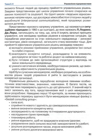якомога більше людей до процесу прийняття управлінських рішень.
Завдяки представникам цієї школи управління почало спиратися на
закони психології та соціології. На ґрунті школи «людських відносин»
виникає напрям науки, що досліджує міжособистісні стосунки людей у
виробництві (interpersonal communications), який продовжує розви­
ватися дотепер.
Представники наукового напрямку управління, що називається ситу­
аційним підходом (з 1960-х до сьогодні), до яких належать П.Лоуренс,
Дж.Лорш, наголошують на тому, що, хоча й існують загальні принципи
управління, але менеджер приймає рішення в конкретних ситуаціях. Це
передбачає реагування на стан зовнішнього середовища - ринкової
кон’юнктури, рівня конкуренції, загального стану економіки тощо. Для
прийняття ефективних управлінських рішень менеджер повинен:
а) володіти різними прийомами управління, розуміючи їхні сильні
та слабкі сторони;
б) аналізувати конкретні ситуації, розкладаючи їх на елементи,
досліджуючи зв’язки та роблячи акцент на найважливішому;
в) бути готовим до змін організаційної структури у відповідь на
зміни зовнішнього середовища;
в) уникати негативних впливів, необгрунтованих ризиків, що змен­
шують ефективність управлінських рішень.
Щоб бути сучасним менеджером, необхідно розумітись на особли­
востях різних теорій управління й уміти їх застосувати в умовах
конкретної організації.
Управлінська діяльність передбачає володіння певними особис-
тісними властивостями, знаннями, навичками. Є багато тестів, на
підставі яких перевіряють здатність до цієї діяльності. У значній мірі їх
зміст залежить від того, представниками якої з шкіл менеджменту
вони розроблені. Наведемо перші 10 критеріїв, за якими пропонують
здійснювати перевірку здатності бути менеджером німецькі фахівці з
«Gestalt consulting group»:
• сила волі;
• сприйняття нового і здатність до самовдосконалення;
• вміння визначити конкретну мету;
• зосередженість на головному та ігнорування другорядного;
• наслідування гідних прикладів;
• планомірна робота;
• уміння відмовити, щоб не зраджувати власним ідеалам;
• усвідомлення своїх сильних якостей і використання їх у роботі;
• доцільне розпорядження часом, вчасне виконання робіт;
• уміння успішно досягати визначеної мети.
 