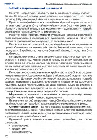 5. З м іс т м ар ке ти н го в о ї діяльності
Поняття «маркетинг» походить від англійського слова market -
ринок. На перший погляд, може здатись, що маркетинг - це теорія
продажу (збуту) продукції. Але таке тлумачення не є точним.
Принципова відмінність між звичайним збутом і маркетингом по­
лягає в тому, що для збуту найважливіше - це за будь-яких умов реа­
лізувати створений товар, а для маркетингу - задовольнити потреби
споживачів і підпорядкувати їм виробництво.
Розвиток теорії і практики маркетингу припадає на період формування
постіндустріапьного інформаційного суспільства наприкінці XX ст. Які
ознаки та властивості такого суспільства сприяли цьому?
По-перше, високі технології та відповідна їм висока продуктивність
праці забезпечили насичення усіх ринків різноманітними товарами та
послугами. Виробництво товару в будь-якій кількості перестало бути
проблемою.
По-друге, економіка стала динамічнішою, відбулося суттєве при­
скорення її розвитку. Час існування товару на ринку скоротився від
кількох років до кількох місяців. За таких умов успіх підприємств на
ринку визначається вмінням миттєво реагувати на зміни смаків спо­
живача, на появу нових потреб.
По-третє, економіки розвинених країн стають все більше соціаль­
но орієнтованими. Це означає пріоритетність потреб людини як члена
суспільства. До таких суспільних потреб, зокрема, належать потреби
охорони природного довкілля, збереження історичних та культурних
пам’яток. Жодне підприємство, що дбає про свій імідж, не ризикне в
цивілізованому світі просувати на ринок товар, який, наприклад, за­
грожує існуванню певних видів тварин або рослин.
Маркетинг - це діяльність з вивчення та стимулювання (розвитку)
потреб споживачів та їх повного задоволення.
Визначення потреб спирається на всебічний аналіз ринку, а основ­
ним інструментом (засобом) такого аналізу є сегментування ринку.
Сегментування ринку - це його поділ на частини за певними кри­
теріями (ознаками). Такий поділ здійснюється для того, щоб виявити
особливості кожної частини ринку та організувати діяльність на ньому
з урахуванням цих особливостей.
Будь-який ринок можна сегментувати, принаймні, за трьома
ознаками:
• споживачами;
• продуктами;
• каналами збуту.
 