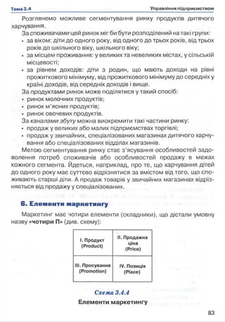 Розглянемо можливе сегментування ринку продуктів дитячого
харчування.
За споживачами цей ринок міг би бути розподілений натакі групи:
• за віком: діти до одного року, від одного до трьох років, від трьох
років до шкільного віку, шкільного віку;
• за місцем проживання: у великих та невеликих містах, у сільській
місцевості;
• за рівнем доходів: діти з родин, що мають доходи на рівні
прожиткового мінімуму, від прожиткового мінімуму до середніх у
країні доходів, від середніх доходів і вище.
За продуктами ринок може поділятися у такий спосіб:
• ринок молочних продуктів;
• ринок м’ясних продуктів;
• ринок овочевих продуктів.
За каналами збуту можна виокремити такі частини ринку:
• продаж у великих або малих підприємствах торгівлі;
• продаж у звичайних, спеціалізованих магазинах дитячого харчу­
вання або спеціалізованих відділах магазинів.
Метою сегментування ринку стає з ’ясування особливостей задо­
волення потреб споживачів або особливостей продажу в межах
кожного сегмента. Йдеться, наприклад, про те, що харчування дітей
до одного року має суттєво відрізнятися за вмістом від того, що спо­
живають старші діти. А продаж товарів у звичайних магазинах відріз­
няється від продажу у спеціалізованих.
6 . Е лем енти м арнети нгу
Маркетинг має чотири елементи (складники), що дістали умовну
назву «чотири П» (див. схему):
1. Продукт
(Product)
II. Продажна
ціна
(Price)
111. Просування
(Promotion)
IV. Позиція
(Place)
Схема 3.4.4
Елементи маркетингу
 