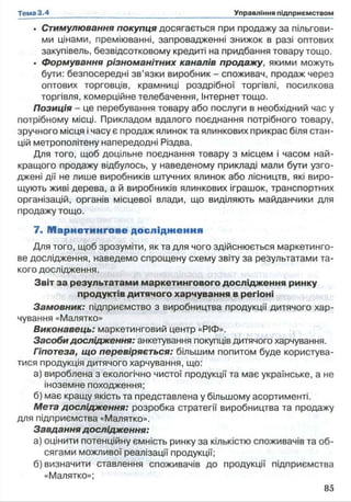 • Стимулювання покупця досягається при продажу за пільгови­
ми цінами, преміюванні, запровадженні знижок в разі оптових
закупівель, безвідсотковому кредиті на придбання товару тощо.
. формування різноманітних каналів продажу, якими можуть
бути: безпосередні зв’язки виробник - споживач, продаж через
оптових торговців, крамниці роздрібної торгівлі, посилкова
торгівля, комерційне телебачення, Інтернеттощо.
Позиція - це перебування товару або послуги в необхідний час у
потрібному місці. Прикладом вдалого поєднання потрібного товару,
зручного місця і часу є продаж ялинок та ялинкових прикрас біля стан­
цій метрополітену напередодні Різдва.
Для того, щоб доцільне поєднання товару з місцем і часом най­
кращого продажу відбулось, у наведеному прикладі мали бути узго­
джені дії не лише виробників штучних ялинок або лісництв, які виро­
щують живі дерева, а й виробників ялинкових іграшок, транспортних
організацій, органів місцевої влади, що виділяють майданчики для
продажу тощо.
7. М а р ке ти н го в е д осл ідж ення
Для того, щоб зрозуміти, як та для чого здійснюється маркетинго­
ве дослідження, наведемо спрощену схему звіту за результатами та­
кого дослідження.
Звіт за результатами маркетингового дослідження ринку
продуктів дитячого харчування в регіоні
Замовник: підприємство з виробництва продукції дитячого хар­
чування «Малятко»
Виконавець: маркетинговий центр «РІФ».
Засоби дослідження: анкетування покупців дитячого харчування.
Гіпотеза, що перевіряється: більшим попитом буде користува­
тися продукція дитячого харчування, що:
а) вироблена з екологічно чистої продукції та має українське, а не
іноземне походження;
б) має кращу якість та представлена у більшому асортименті.
Мета дослідження: розробка стратегії виробництва та продажу
для підприємства «Малятко».
Завдання дослідження:
а) оцінити потенційну ємність ринку за кількістю споживачів та об­
сягами можливої реалізації продукції;
б) визначити ставлення споживачів до продукції підприємства
«Малятко»;
 