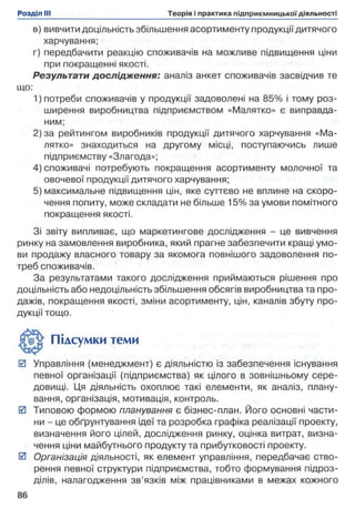в) вивчити доцільність збільшення асортименту продукції дитячого
харчування;
г) передбачити реакцію споживачів на можливе підвищення ціни
при покращенні якості.
Результати дослідження: аналіз анкет споживачів засвідчив те
1) потреби споживачів у продукції задоволені на 85% і тому роз­
ширення виробництва підприємством «Малятко» є виправда­
ним;
2) за рейтингом виробників продукції дитячого харчування «Ма­
лятко» знаходиться на другому місці, поступаючись лише
підприємству «Злагода»;
4) споживачі потребують покращення асортименту молочної та
овочевої продукції дитячого харчування;
5) максимальне підвищення цін, яке суттєво не вплине на скоро­
чення попиту, може складати не більше 15% за умови помітного
покращення якості.
Зі звіту випливає, що маркетингове дослідження - це вивчення
ринку на замовлення виробника, який прагне забезпечити кращі умо­
ви продажу власного товару за якомога повнішого задоволення по­
треб споживачів.
За результатами такого дослідження приймаються рішення про
доцільність або недоцільність збільшення обсягів виробництва та про­
дажів, покращення якості, зміни асортименту, цін, каналів збуту про­
дукції тощо.
0 Управління (менеджмент) є діяльністю із забезпечення існування
певної організації (підприємства) як цілого в зовнішньому сере­
довищі. Ця діяльність охоплює такі елементи, як аналіз, плану­
вання, організація, мотивація, контроль.
0 Типовою формою планування є бізнес-план. Його основні части­
ни - це обґрунтування ідеї та розробка графіка реалізації проекту,
визначення його цілей, дослідження ринку, оцінка витрат, визна­
чення ціни майбутнього продукту та прибутковості проекту.
0 Організація діяльності, як елемент управління, передбачає ство­
рення певної структури підприємства, тобто формування підроз­
ділів, налагодження зв’язків між працівниками в межах кожного
що:
Підсумки теми
 