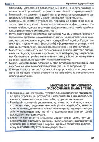 підрозділу, узгодження повноважень. Зв’язки, що складаються в
межах певної організації, поділяються на лінійні та функціональні.
0 Мотивація, як елемент управління, спрямована на створення за­
цікавленості працівників у досягненні цілей підприємства.
0 Контроль, як елемент управління, передбачає порівняння визна­
чених при плануванні діяльності показників з фактичними. За
умови невідповідності планових та фактичних показників прийма­
ються рішення про зміни в діяльності.
0 Наука про управління виникає наприкінці XIX ст. Суттєвий внесок у
її розвиток зробили «науковий напрямок», «адміністративна шко­
ла», «школа людських відносин», «ситуаційний підхід». Представ­
ники цих наукових шкіл (напрямків) сформулювали універсальні
принципи управління, важливість яких з часом не зменшується.
0 Маркетинг - діяльність, що спрямована на вивчення потреб спожи­
вачів та підпорядкування виробництва їх найкращому задоволен­
ню. Основними прийомами вивчення ринку є його сегментування
за споживачами, продуктами та каналами збуту.
0 Метою маркетингових досліджень стає розробка рекомендацій для
виробників щодо змін обсягів виробництва, цін та асортименту.
0 Елементи маркетингової діяльності - це розробка продукту, виз­
начення продажної ціни, створення каналів збуту та забезпечення
необхідної позиції.
МОЖЛИВОСТІ ПРАКТИЧНОГО
- — ЗАСТОСУВАННЯ ЗНАНЬ З ТЕМИ
о Після вивчення цієї теми ви будете з більшою повагою ставитися
до праці управлінців, розуміючи її складність та знаючи особливі
навички, якими має володіти особа, що управляє іншими,
о Реалізація принципів управління, що вимагають відповідально- і
сті, дисципліни, поєднання інтересів різних людей, об’єднаних в
один колектив, допомагає кожному з нас краще адаптуватися до
змін у повсякденному житті та досягати визначених цілей
докладаючи менших зусиль,
о Уявлення про зміст та елементи маркетингової діяльності до- [|
поможуть вірно розуміти ті впливи, які здійснюють на споживачів
продавці різної продукції. Зокрема, ця тема сприятиме виваже­
ному та критичному ставленню до реклами.
 