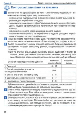 Контрольні запитання та завдання
П Визначити, які організаційні зв’язки - лінійні чи функціональні - ви­
никали в кожному з розглянутих випадків:
• керівництво підприємства визначило нових постачальників си­
ровини для виробничого відділу;
• за результатами аналізу обов’язків працівників відділу збуту від­
ділом кадрів сформульована пропозиція про скорочення пер­
соналу;
• призначено нового керівника фінансового відділу;
• керівники фінансового та виробничого відділів узгодили вироб­
ничу програму на наступний місяць.
В Якщо ви маєте певну бізнесову ідею, то спробуйте розробити біз­
нес-план за спрощеною схемою бізнес-плану, що подана в тексті.
□ Дайте порівняльну оцінку власної здатності бути менеджером за
критеріями «Gestalt consulting group», скориставшись такою ме­
тодикою:
1) Ви та опитані Вами друзі оцінюють власні здібності у балах за
шкалою з використанням максимальних значень, поданих у таб­
лиці. Особисто кожним заповнюється останній стовбчик таблиці.
Особисті характеристики та здібності
Можлива
кількість балів
Особиста
оцінка
1. Сила волі 0 - 1 0
2. Здатність сприймати нове та
самовдосконалюватися
0-9
3. Вміння визначати конкретну мету 0 - 8
4. Здатність зосереджуватися на головному 0 - 7
5. Наслідування гідних прикладів 0 - 6
2) Визначається сума балів за п’ятьма позиціями для кожного.
3) Суми балів порівнюються та робляться висновки.
І Уявіть себе керівником відділу маркетингу підприємства, що ви­
робляє велосипеди. Розробіть за наведеною в тексті теми схемою
план маркетингового дослідження.
Знайдіть у газеті, журналі або в Інтернеті зразок реклами конкрет­
ного товару та послуги. Проаналізуйте цю рекламу за тими ви­
могами до реклами, що наведені в тексті. Що ви порадили б ви­
робникам цих рекламних продуктів. Чому?
 