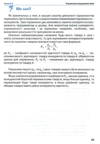 Що далі?
Як зазначалось у темі, в процесі аналізу діяльності підприємства
порівнюють його показники з аналогічними показниками підприємств -
конкурентів. Таке порівняння дає можливість оцінити конкурентоспро­
можність підприємства в цілому. Але аналогічна оцінка конкуренто­
спроможності можлива і за окремими товарами, особливо, при
визначенні доцільності їх просування на ринку.
Оскільки найважливішими ознаками будь-якого товару є ціна і
якість (споживчі властивості), то для оцінювання конкурентспромож-
ності за окремим товаром використовується така формула:
К
А Р а ’s Ча
де К А - коефіцієнт конкурентної здатності товару А qs та qA - по­
казники якості, відповідно, товару конкурента та товару А, обраного як
зразок для порівняння; Ps та РА - показники цін, відповідно, товару
конкурента та товару А.
Показники якості (qs та qA) двох товарів можуть бути визначені на
основі експертної оцінки, наприклад, при опитуванні споживачів.
Якщо значення розрахованого коефіцієнта К А менше одиниці, то в
конкурентній боротьбі перемагатиме товар А, якщо більше одиниці, то
переможцем буде товар конкурента, а якщо дорівнює одиниці, то
обидва товари мають рівну конкурентну здатність.
 