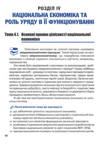 РОЗДІЛ IV
НАЦІОНАЛЬНА ЕКОНОМІКА ТА
РОЛЬ УРЯДУ В ЇЇ ФУНКЦІОНУВАННІ
Тема4.1. Основніпроявицілісностінаціональної
економіки
макроекономічним підходом. Такий підхід існує на про­
тивагу мікроекономічному, що передбачає пояснення
економіки з позицій окремого економічного суб’єкта, наприклад,
підприємства.
Хто може бути зацікавлений у висновках та рекомендаціях, зроб­
лених при застосуванні макроекономічного підходу? Серед найбільш
зацікавлених осіб - урядовці та політики, серед яких президенти країн,
міністри, керівники центральних банків, парламентарі, лідери проф­
спілкових об’єднань, політичних партій і рухів. Водночас, бачення еко­
номіки як цілісної системи є корисним для кожного свідомого грома­
дянина. Завдяки розумінню загальних причин економічного зростання
та підвищенню добробуту, змісту інфляції та безробіття, податків і змін
курсу національної валюти, державного бюджету та державного боргу
громадяни прийматимуть більш обґрунтовані рішення.
В цій темі ми аналізуватимемо національну економіку як ціліс-
нісну систему.
^ Після вивчення теми ви знатимете
О що забезпечує цілісність національної економіки;
дотримання яких співвідношень (пропорцій) у національній еко­
номіці гарантує загальну економічну рівновагу;
& як пояснюється механізм формування загальної рівноваги;
& особливості оцінювання результатів національного виробництва за
Системою національних рахунків та зміст показників ВВП і ВИД;
/=> причини економічних коливаньта особливості економічних циклів.
Пояснення економіки як цілісної системи називають
 