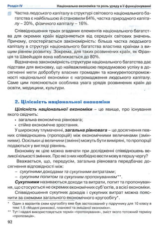 І І Частка людського капіталу в структурі світового національного ба­
гатства є найбільшою й становили 64%, частка природного капіта­
лу - 20%, фізичного капіталу - 16%.
Співвідношення трьох згаданих елементів національного багатст­
ва для окремих країн відрізняються від середніх світових значень.
Причому, спостерігається закономірність: більша частка людського
капіталу в структурі національного багатства властива країнам з ви­
щим рівнем розвитку. Зокрема, для таких розвинених країн, як Фран­
ція та Швейцарія вона наближається до 80%.
Відзначена закономірність структури національного багатства дає
підстави для висновку, що найважливішою передумовою успіху в до­
сягненні мети добробуту власних громадян та конкурентоспромож­
ності національної економіки є нагромадження людського капіталу.
Саме цим пояснюється особлива увага урядів розвинених країн до
освіти, медицини, культури.
2. Ц іл існість нац іо нал ь но ї еноном іни
Цілісність національної економіки - це явище, про існування
якого свідчить:
• загальна економічна рівновага;
• стійке економічне зростання.
У широкому тлумаченні, загальна рівновага - це досягнення пев­
них співвідношень (пропорцій) між економічними величинами (змін­
ними). Оскільки ці величини (змінні) можуть бути виміряні, то пропорції
подаються у вигляді рівнянь.
Економіку як ціле можна вивчати при дослідженні співвідношень ве­
ликої кількості змінних. Про які з них необхідно вести мову в першу чергу?
Вважається, що, передусім, загальна рівновага передбачає до­
сягнення відповідності між:
- сукупними доходами та сукупними витратами;
- сукупним попитом та сукупним пропонуванням**.
Сукупними називаються доходи та витрати, попит та пропонуван­
ня, що стосуються не окремих економічних суб’єктів, а всієї економіки.
Співвідношення сукупних доходів і сукупних витрат можна пояс-
нити за схемами загального економічного кругообігу*.
* Один з варіантів схем кругообігу вже був застосований у підручнику для 10 класу в
темі 1.5 «Моделі ринкової, планової та змішаної економіки».
** Тут і надалі використовується термін «пропонування», зміст якого тотожний терміну
«пропозиція».
 