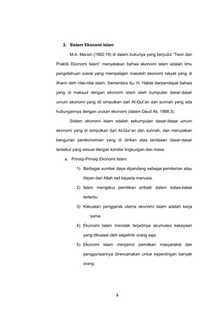 3. Sistem Ekonomi Islam
M.A. Manan (1992:19) di dalam bukunya yang berjudul “Teori dan
Praktik Ekonomi Islam” menyatakan bahwa ekonomi islam adalah ilmu
pengetahuan sosial yang mempelajari masalah ekonomi rakyat yang di
ilhami oleh nilai-nilai islam. Sementara itu, H. Halide berpendapat bahwa
yang di maksud dengan ekonomi islam ialah kumpulan dasar-dasar
umum ekonomi yang dii simpulkan dari Al-Qur’an dan sunnah yang ada
hubungannya dengan urusan ekonomi (dalam Daud Ali, 1988:3).
Sistem ekonomi islam adalah sekumpulan dasar-dasar umum
ekonomi yang di simpulkan dari Al-Qur’an dan sunnah, dan merupakan
bangunan perekonomian yang di dirikan atas landasan dasar-dasar
tersebut yang sesuai dengan kondisi lingkungan dan masa.
a. Prinsip-Prinsip Ekonomi Islam:
1) Berbagai sumber daya dipandang sebagai pemberian atau
titipan dari Allah swt kepada manusia.
2) Islam mengakui pemilikan pribadi dalam batas-batas
tertentu.
3) Kekuatan penggerak utama ekonomi Islam adalah kerja
sama.
4) Ekonomi Islam menolak terjadinya akumulasi kekayaan
yang dikuasai oleh segelintir orang saja.
5) Ekonomi Islam menjamin pemilikan masyarakat dan
penggunaannya direncanakan untuk kepentingan banyak
orang.

8

 