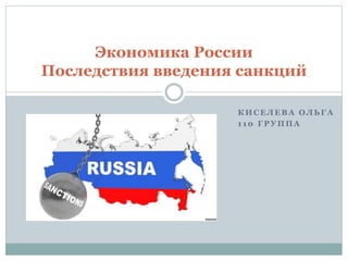 К И С Е Л Е В А О Л Ь Г А
1 1 0 Г Р У П П А
Экономика России
Последствия введения санкций
 