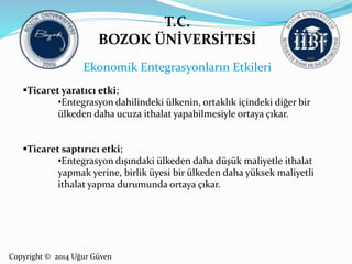 T.C. 
BOZOK ÜNİVERSİTESİ 
Ekonomik Entegrasyonların Etkileri 
Ticaret yaratıcı etki; 
•Entegrasyon dahilindeki ülkenin, ortaklık içindeki diğer bir 
ülkeden daha ucuza ithalat yapabilmesiyle ortaya çıkar. 
Ticaret saptırıcı etki; 
•Entegrasyon dışındaki ülkeden daha düşük maliyetle ithalat 
yapmak yerine, birlik üyesi bir ülkeden daha yüksek maliyetli 
ithalat yapma durumunda ortaya çıkar. 
Copyright © 2014 Uğur Güven 
 
