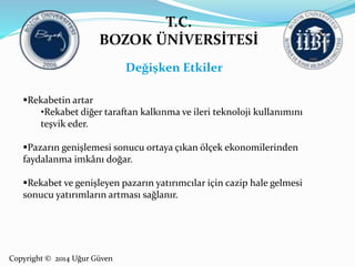 T.C. 
BOZOK ÜNİVERSİTESİ 
Rekabetin artar 
•Rekabet diğer taraftan kalkınma ve ileri teknoloji kullanımını 
teşvik eder. 
Pazarın genişlemesi sonucu ortaya çıkan ölçek ekonomilerinden 
faydalanma imkânı doğar. 
Rekabet ve genişleyen pazarın yatırımcılar için cazip hale gelmesi 
sonucu yatırımların artması sağlanır. 
Copyright © 2014 Uğur Güven 
Değişken Etkiler 
 