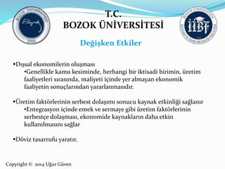T.C. 
BOZOK ÜNİVERSİTESİ 
Dışsal ekonomilerin oluşması 
•Genellikle kamu kesiminde, herhangi bir iktisadi birimin, üretim 
faaliyetleri sırasında, maliyeti içinde yer almayan ekonomik 
faaliyetin sonuçlarından yararlanmasıdır. 
Üretim faktörlerinin serbest dolaşımı sonucu kaynak etkinliği sağlanır 
•Entegrasyon içinde emek ve sermaye gibi üretim faktörlerinin 
serbestçe dolaşması, ekonomide kaynakların daha etkin 
kullanılmasını sağlar 
Döviz tasarrufu yaratır. 
Copyright © 2014 Uğur Güven 
Değişken Etkiler 
 