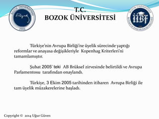 T.C. 
BOZOK ÜNİVERSİTESİ 
Türkiye’nin Avrupa Birliği’ne üyelik sürecinde yaptığı 
reformlar ve anayasa değişikleriyle Kopenhag Kriterleri’ni 
tamamlamıştır. 
Şubat 2005’ teki AB Brüksel zirvesinde belirtildi ve Avrupa 
Parlamentosu tarafından onaylandı. 
Türkiye, 3 Ekim 2005 tarihinden itibaren Avrupa Birliği ile 
tam üyelik müzakerelerine başladı. 
Copyright © 2014 Uğur Güven 
 