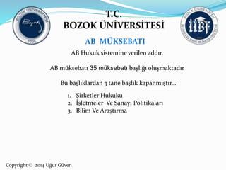 T.C. 
BOZOK ÜNİVERSİTESİ 
Copyright © 2014 Uğur Güven 
AB MÜKSEBATI 
AB Hukuk sistemine verilen addır. 
AB müksebatı 35 müksebatı başlığı oluşmaktadır 
Bu başlıklardan 3 tane başlık kapanmıştır… 
1. Şirketler Hukuku 
2. İşletmeler Ve Sanayi Politikaları 
3. Bilim Ve Araştırma 
 
