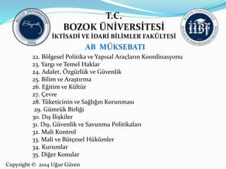 T.C. 
BOZOK ÜNİVERSİTESİ 
İKTİSADİ VE İDARİ BİLİMLER FAKÜLTESİ 
22. Bölgesel Politika ve Yapısal Araçların Koordinasyonu 
23. Yargı ve Temel Haklar 
24. Adalet, Özgürlük ve Güvenlik 
25. Bilim ve Araştırma 
26. Eğitim ve Kültür 
27. Çevre 
28. Tüketicinin ve Sağlığın Korunması 
29. Gümrük Birliği 
30. Dış İlişkiler 
31. Dış, Güvenlik ve Savunma Politikaları 
32. Mali Kontrol 
33. Mali ve Bütçesel Hükümler 
34. Kurumlar 
35. Diğer Konular 
Copyright © 2014 Uğur Güven 
AB MÜKSEBATI 
 