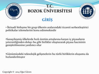 T.C. 
BOZOK ÜNİVERSİTESİ 
Copyright © 2014 Uğur Güven 
GİRİŞ 
• İktisadi birleşme bir grup ülkenin aralarındaki ticareti serbestleştirici 
politikalar izlemelerini konu edinmektedir 
•Sanayileşmiş ülkelerde hızlı üretim artışlarına karşın iç piyasaların 
yetersizliğinden dolayı bu gibi birlikler oluşturarak piyasa hacminin 
genişletilmesine yardımcı olur 
•Günümüzdeki teknolojik gelişmelerin bu türlü birliklerin oluşumu da 
hızlandırılmıştır 
 