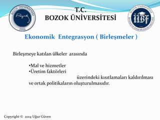 T.C. 
BOZOK ÜNİVERSİTESİ 
Ekonomik Entegrasyon ( Birleşmeler ) 
Birleşmeye katılan ülkeler arasında 
•Mal ve hizmetler 
•Üretim faktörleri 
Copyright © 2014 Uğur Güven 
üzerindeki kısıtlamaları kaldırılması 
ve ortak politikaların oluşturulmasıdır. 
 