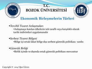 T.C. 
BOZOK ÜNİVERSİTESİ 
Ekonomik Birleşmelerin Türleri 
Tercihli Ticaret Anlaşmaları 
•Anlaşmaya katılan ülkelerin tek taraflı veya karşılıklı olarak 
tarife indirimleri uygulamasıdır 
Serbest Ticaret Bölgesi 
•Bölge içi ortak fakat bölge dışı serbest gümrük politikası vardır. 
Gümrük Birliği 
•Birlik içinde ve dışında ortak gümrük politikası mevcuttur 
Copyright © 2014 Uğur Güven 
 
