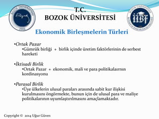 T.C. 
BOZOK ÜNİVERSİTESİ 
Ekonomik Birleşmelerin Türleri 
•Ortak Pazar 
•Gümrük birliği + birlik içinde üretim faktörlerinin de serbest 
hareketi 
•İktisadi Birlik 
•Ortak Pazar + ekonomik, mali ve para politikalaırnın 
kordinasyonu 
•Parasal Birlik 
•Üye ülkelerin ulusal paraları arasında sabit kur ilişkisi 
kurulmasını öngörmekte, bunun için de ulusal para ve maliye 
politikalarının uyumlaştırılmasını amaçlamaktadır. 
Copyright © 2014 Uğur Güven 
 