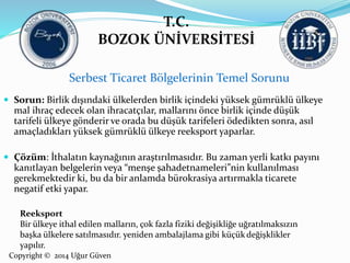 T.C. 
BOZOK ÜNİVERSİTESİ 
Serbest Ticaret Bölgelerinin Temel Sorunu 
 Sorun: Birlik dışındaki ülkelerden birlik içindeki yüksek gümrüklü ülkeye 
mal ihraç edecek olan ihracatçılar, mallarını önce birlik içinde düşük 
tarifeli ülkeye gönderir ve orada bu düşük tarifeleri ödedikten sonra, asıl 
amaçladıkları yüksek gümrüklü ülkeye reeksport yaparlar. 
 Çözüm: İthalatın kaynağının araştırılmasıdır. Bu zaman yerli katkı payını 
kanıtlayan belgelerin veya “menşe şahadetnameleri”nin kullanılması 
gerekmektedir ki, bu da bir anlamda bürokrasiya artırmakla ticarete 
negatif etki yapar. 
Reeksport 
Bir ülkeye ithal edilen malların, çok fazla fiziki değişikliğe uğratılmaksızın 
başka ülkelere satılmasıdır. yeniden ambalajlama gibi küçük değişklikler 
yapılır. 
Copyright © 2014 Uğur Güven 
 