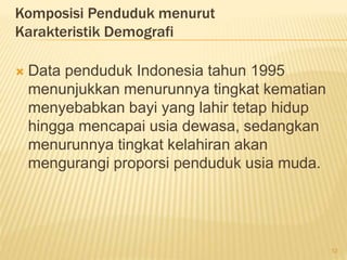 Komposisi Penduduk menurut
Karakteristik Demografi
 Data penduduk Indonesia tahun 1995
menunjukkan menurunnya tingkat kematian
menyebabkan bayi yang lahir tetap hidup
hingga mencapai usia dewasa, sedangkan
menurunnya tingkat kelahiran akan
mengurangi proporsi penduduk usia muda.
12
 