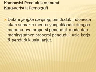 Komposisi Penduduk menurut
Karakteristik Demografi
 Dalam jangka panjang, penduduk Indonesia
akan semakin menua yang ditandai dengan
menurunnya proporsi penduduk muda dan
meningkatnya proporsi penduduk usia kerja
& penduduk usia lanjut.
13
 