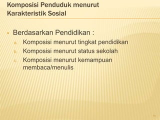 Komposisi Penduduk menurut
Karakteristik Sosial
 Berdasarkan Pendidikan :
a. Komposisi menurut tingkat pendidikan
b. Komposisi menurut status sekolah
c. Komposisi menurut kemampuan
membaca/menulis
14
 