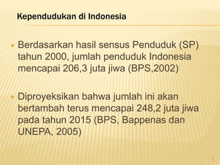  Berdasarkan hasil sensus Penduduk (SP)
tahun 2000, jumlah penduduk Indonesia
mencapai 206,3 juta jiwa (BPS,2002)
 Diproyeksikan bahwa jumlah ini akan
bertambah terus mencapai 248,2 juta jiwa
pada tahun 2015 (BPS, Bappenas dan
UNEPA, 2005)
Kependudukan di Indonesia
2
 