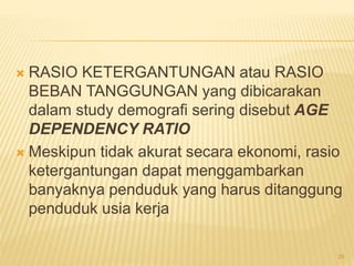  RASIO KETERGANTUNGAN atau RASIO
BEBAN TANGGUNGAN yang dibicarakan
dalam study demografi sering disebut AGE
DEPENDENCY RATIO
 Meskipun tidak akurat secara ekonomi, rasio
ketergantungan dapat menggambarkan
banyaknya penduduk yang harus ditanggung
penduduk usia kerja
29
 