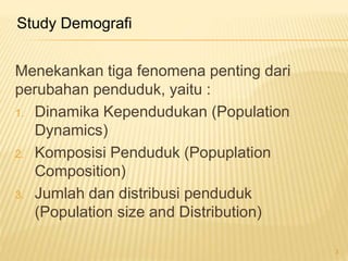 Menekankan tiga fenomena penting dari
perubahan penduduk, yaitu :
1. Dinamika Kependudukan (Population
Dynamics)
2. Komposisi Penduduk (Popuplation
Composition)
3. Jumlah dan distribusi penduduk
(Population size and Distribution)
Study Demografi
3
 