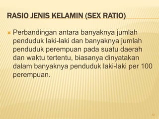 RASIO JENIS KELAMIN (SEX RATIO)
 Perbandingan antara banyaknya jumlah
penduduk laki-laki dan banyaknya jumlah
penduduk perempuan pada suatu daerah
dan waktu tertentu, biasanya dinyatakan
dalam banyaknya penduduk laki-laki per 100
perempuan.
33
 