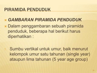 PIRAMIDA PENDUDUK
 GAMBARAN PIRAMIDA PENDUDUK
 Dalam penggambaran sebuah piramida
penduduk, beberapa hal berikut harus
diperhatikan :
1. Sumbu vertikal untuk umur, baik menurut
kelompok umur satu tahunan (single year)
ataupun lima tahunan (5 year age group)
39
 