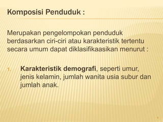 Komposisi Penduduk :
Merupakan pengelompokan penduduk
berdasarkan ciri-ciri atau karakteristik tertentu
secara umum dapat diklasifikaasikan menurut :
1. Karakteristik demografi, seperti umur,
jenis kelamin, jumlah wanita usia subur dan
jumlah anak.
4
 