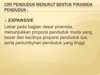 CIRI PENDUDUK MENURUT BENTUK PIRAMIDA
PENDUDUK :
 EXPANSIVE
Lebar pada bagian dasar piramida,
menunjukkan proporsi penduduk muda yang
besar dan kecilnya proporsi penduduk tua,
serta pertumbyhan penduduk yang tinggi.
48
 