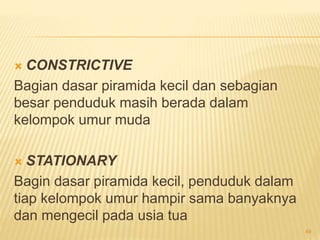  CONSTRICTIVE
Bagian dasar piramida kecil dan sebagian
besar penduduk masih berada dalam
kelompok umur muda
 STATIONARY
Bagin dasar piramida kecil, penduduk dalam
tiap kelompok umur hampir sama banyaknya
dan mengecil pada usia tua
49
 