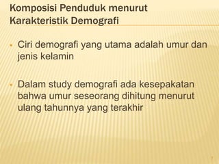 Komposisi Penduduk menurut
Karakteristik Demografi
 Ciri demografi yang utama adalah umur dan
jenis kelamin
 Dalam study demografi ada kesepakatan
bahwa umur seseorang dihitung menurut
ulang tahunnya yang terakhir
7
 