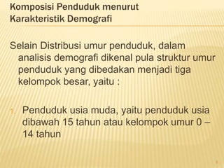 Komposisi Penduduk menurut
Karakteristik Demografi
Selain Distribusi umur penduduk, dalam
analisis demografi dikenal pula struktur umur
penduduk yang dibedakan menjadi tiga
kelompok besar, yaitu :
1. Penduduk usia muda, yaitu penduduk usia
dibawah 15 tahun atau kelompok umur 0 –
14 tahun
8
 