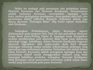 Selain itu terdapat pula persamaan dan perbedaan antara
Ekonomi Keynesian dan Ekonomi Kerakyatan. Persamaannya
adalah keduanya bertujuan menciptakan lapangan kerja
baru, melalui peningkatan pendapatan, menciptakan daya beli, dan
permintaan efektif (effective demand). Keduanya adalah juga
skema ekonomi "Dorongan Besar" (Big Push) seperti dipikirkan
oleh Hirshman.
Sedangkan Perbedaannya, dalam Keynesian seperti
dilaksanakan pada program New Deal AS dan pemulihan ekonomi
Eropa Barat pasca-Perang Dunia II, lapangan kerja diwujudkan
melalui pembentukan unit ekonomi skala besar yang didukung
teknologi tinggi. Sebaliknya, dalam Ekonomi Kerakyatan kegiatan
ekonomi digerakkan oleh usaha-usaha skala kecil dengan
dukungan teknologi madya melalui industrialisasi pedesaan yang
mencakup juga mekanisasi pertanian. Perbedaan lain adalah bahwa
fokus Ekonomi Keynesian adalah penciptaan lapangan kerja dan
permintaan efektif untuk menggerakkan industri yang telah
mencapai kelebihan produksi, sedangkan Ekonomi Kerakyatan
lebih bertujuan untuk pemenuhan kebutuhan pokok rakyat (basic
needs) yang berorientasi pada pasar domestik.
 