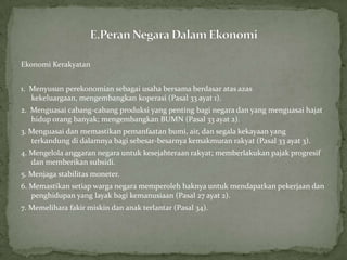 Ekonomi Kerakyatan
1. Menyusun perekonomian sebagai usaha bersama berdasar atas azas
kekeluargaan, mengembangkan koperasi (Pasal 33 ayat 1).
2. Menguasai cabang-cabang produksi yang penting bagi negara dan yang menguasai hajat
hidup orang banyak; mengembangkan BUMN (Pasal 33 ayat 2).
3. Menguasai dan memastikan pemanfaatan bumi, air, dan segala kekayaan yang
terkandung di dalamnya bagi sebesar-besarnya kemakmuran rakyat (Pasal 33 ayat 3).
4. Mengelola anggaran negara untuk kesejahteraan rakyat; memberlakukan pajak progresif
dan memberikan subsidi.
5. Menjaga stabilitas moneter.
6. Memastikan setiap warga negara memperoleh haknya untuk mendapatkan pekerjaan dan
penghidupan yang layak bagi kemanusiaan (Pasal 27 ayat 2).
7. Memelihara fakir miskin dan anak terlantar (Pasal 34).
 
