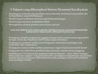  Membangun Indonesia yang berdikiari secara ekonomi, berdaulat secara politik, dan
berkepribadian yang berkebudayaan
 Mendorong pertumbuhan ekonomi yang berkesinambungan
 Mendorong pemerataan pendapatan rakyat
 Meningkatkan efisiensi perekonomian secara nasional
LIMA HAL POKOK YANG HARUS SEGERA DIPERJUANGKAN AGAR SISTEM EKONOMI
KERAKYATAN TIDAK HANYA MENJADI WACANA SAJA
 Peningkatan disiplin pengeluaran anggaran dengan tujuan utama memerangi praktek
Korupsi, Kolusi dan Nepotisme (KKN) dalam segala bentuknya
 Penghapusan monopoli melalui penyelenggaraan mekanisme persaingan yang
berkeadilan (fair competition)
 Peningkatan alokasi sumber-sumber penerimaan negara kepada pemerintah daerah
 Penguasaan dan redistribusi pemilikan lahan pertanian kepada petani penggarap
 Pembaharuan UU Koperasi dan pendirian koperasi-koperasi “ sejati” dalam berbagai
bidan usaha dan kegiatan. Yang perlu dicermati, peningkatan kesejahteraan rakyat dalam
konteks ekonomi kerakyatan tidak didasarkan pada paradigma lokomatif, melainkan
pada paradigma fondasi.
 