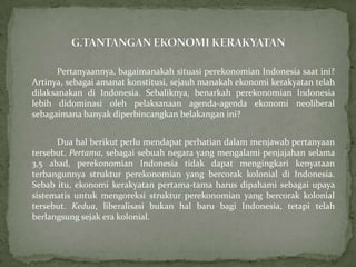 Pertanyaannya, bagaimanakah situasi perekonomian Indonesia saat ini?
Artinya, sebagai amanat konstitusi, sejauh manakah ekonomi kerakyatan telah
dilaksanakan di Indonesia. Sebaliknya, benarkah perekonomian Indonesia
lebih didominasi oleh pelaksanaan agenda-agenda ekonomi neoliberal
sebagaimana banyak diperbincangkan belakangan ini?
Dua hal berikut perlu mendapat perhatian dalam menjawab pertanyaan
tersebut. Pertama, sebagai sebuah negara yang mengalami penjajahan selama
3,5 abad, perekonomian Indonesia tidak dapat mengingkari kenyataan
terbangunnya struktur perekonomian yang bercorak kolonial di Indonesia.
Sebab itu, ekonomi kerakyatan pertama-tama harus dipahami sebagai upaya
sistematis untuk mengoreksi struktur perekonomian yang bercorak kolonial
tersebut. Kedua, liberalisasi bukan hal baru bagi Indonesia, tetapi telah
berlangsung sejak era kolonial.
 